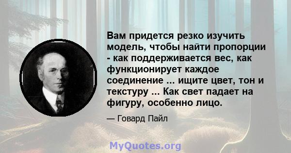 Вам придется резко изучить модель, чтобы найти пропорции - как поддерживается вес, как функционирует каждое соединение ... ищите цвет, тон и текстуру ... Как свет падает на фигуру, особенно лицо.