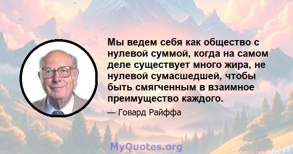 Мы ведем себя как общество с нулевой суммой, когда на самом деле существует много жира, не нулевой сумасшедшей, чтобы быть смягченным в взаимное преимущество каждого.