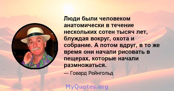 Люди были человеком анатомически в течение нескольких сотен тысяч лет, блуждая вокруг, охота и собрание. А потом вдруг, в то же время они начали рисовать в пещерах, которые начали размножаться.