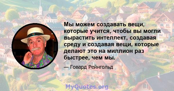 Мы можем создавать вещи, которые учится, чтобы вы могли вырастить интеллект, создавая среду и создавая вещи, которые делают это на миллион раз быстрее, чем мы.