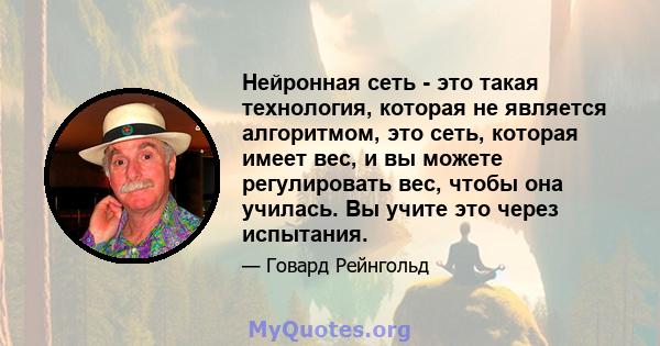 Нейронная сеть - это такая технология, которая не является алгоритмом, это сеть, которая имеет вес, и вы можете регулировать вес, чтобы она училась. Вы учите это через испытания.