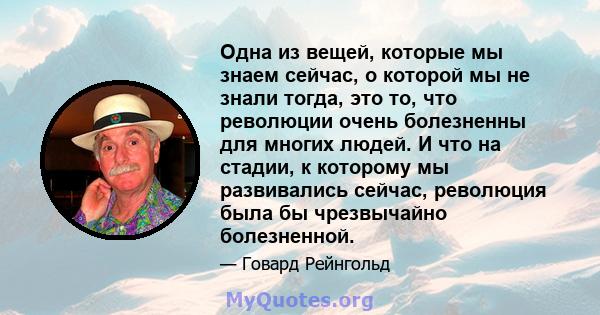 Одна из вещей, которые мы знаем сейчас, о которой мы не знали тогда, это то, что революции очень болезненны для многих людей. И что на стадии, к которому мы развивались сейчас, революция была бы чрезвычайно болезненной.