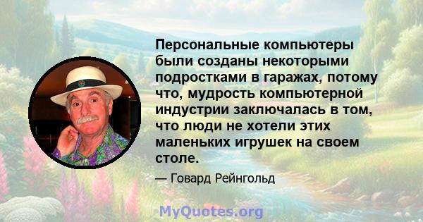 Персональные компьютеры были созданы некоторыми подростками в гаражах, потому что, мудрость компьютерной индустрии заключалась в том, что люди не хотели этих маленьких игрушек на своем столе.