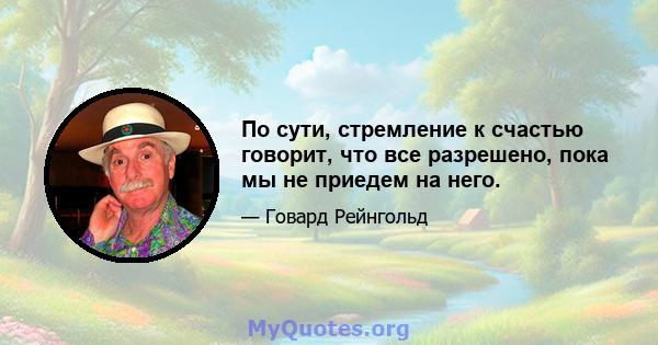 По сути, стремление к счастью говорит, что все разрешено, пока мы не приедем на него.