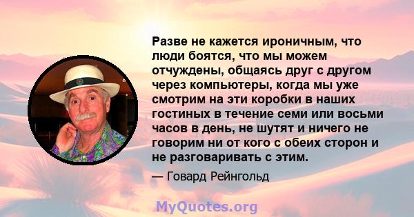 Разве не кажется ироничным, что люди боятся, что мы можем отчуждены, общаясь друг с другом через компьютеры, когда мы уже смотрим на эти коробки в наших гостиных в течение семи или восьми часов в день, не шутят и ничего 