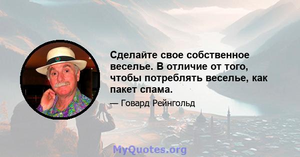 Сделайте свое собственное веселье. В отличие от того, чтобы потреблять веселье, как пакет спама.