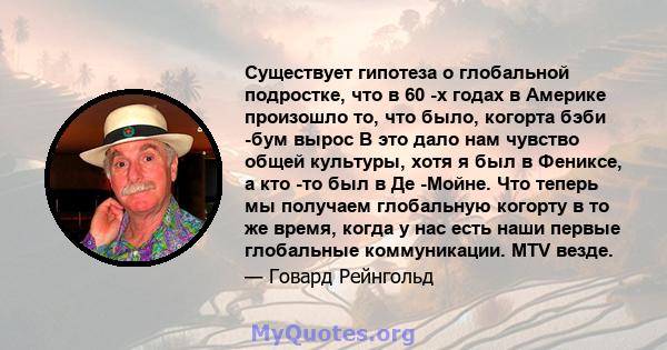 Существует гипотеза о глобальной подростке, что в 60 -х годах в Америке произошло то, что было, когорта бэби -бум вырос В это дало нам чувство общей культуры, хотя я был в Фениксе, а кто -то был в Де -Мойне. Что теперь