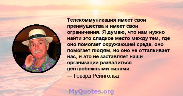 Телекоммуникация имеет свои преимущества и имеет свои ограничения. Я думаю, что нам нужно найти это сладкое место между тем, где оно помогает окружающей среде, оно помогает людям, но оно не отталкивает нас, и это не