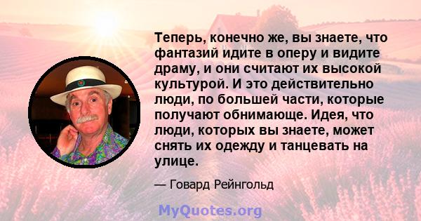 Теперь, конечно же, вы знаете, что фантазий идите в оперу и видите драму, и они считают их высокой культурой. И это действительно люди, по большей части, которые получают обнимающе. Идея, что люди, которых вы знаете,