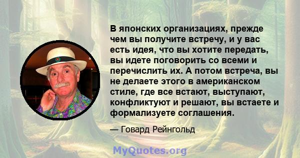 В японских организациях, прежде чем вы получите встречу, и у вас есть идея, что вы хотите передать, вы идете поговорить со всеми и перечислить их. А потом встреча, вы не делаете этого в американском стиле, где все