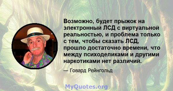 Возможно, будет прыжок на электронный ЛСД с виртуальной реальностью, и проблема только с тем, чтобы сказать ЛСД, прошло достаточно времени, что между психоделиками и другими наркотиками нет различий.