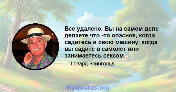 Все удалено. Вы на самом деле делаете что -то опасное, когда садитесь в свою машину, когда вы садите в самолет или занимаетесь сексом.