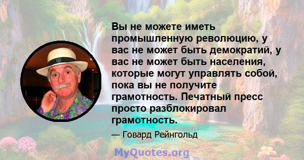 Вы не можете иметь промышленную революцию, у вас не может быть демократий, у вас не может быть населения, которые могут управлять собой, пока вы не получите грамотность. Печатный пресс просто разблокировал грамотность.