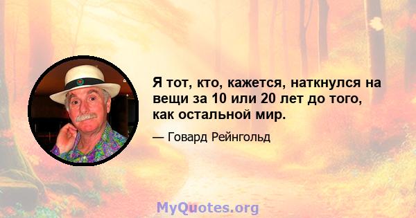 Я тот, кто, кажется, наткнулся на вещи за 10 или 20 лет до того, как остальной мир.