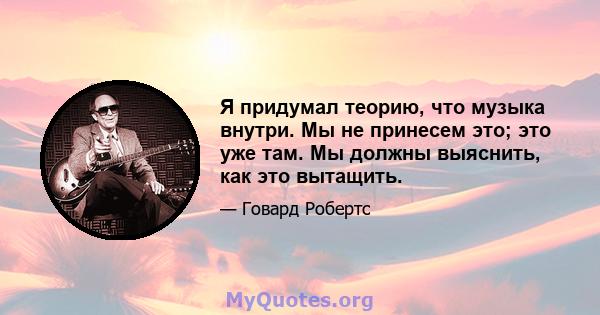 Я придумал теорию, что музыка внутри. Мы не принесем это; это уже там. Мы должны выяснить, как это вытащить.