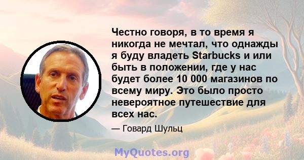 Честно говоря, в то время я никогда не мечтал, что однажды я буду владеть Starbucks и или быть в положении, где у нас будет более 10 000 магазинов по всему миру. Это было просто невероятное путешествие для всех нас.