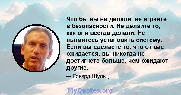 Что бы вы ни делали, не играйте в безопасности. Не делайте то, как они всегда делали. Не пытайтесь установить систему. Если вы сделаете то, что от вас ожидается, вы никогда не достигнете больше, чем ожидают другие.