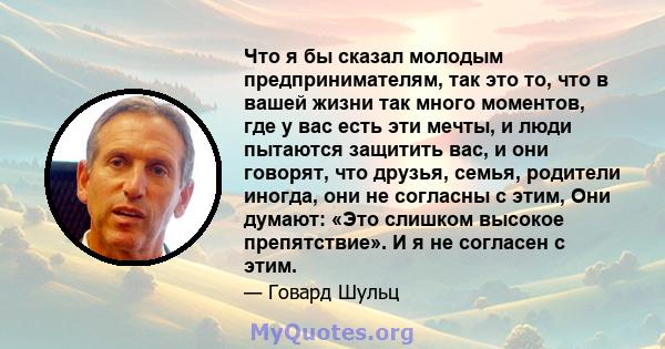 Что я бы сказал молодым предпринимателям, так это то, что в вашей жизни так много моментов, где у вас есть эти мечты, и люди пытаются защитить вас, и они говорят, что друзья, семья, родители иногда, они не согласны с