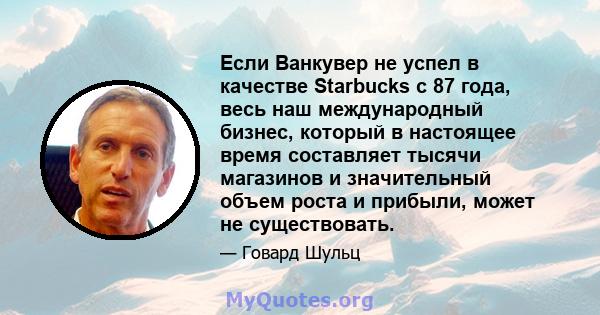 Если Ванкувер не успел в качестве Starbucks с 87 года, весь наш международный бизнес, который в настоящее время составляет тысячи магазинов и значительный объем роста и прибыли, может не существовать.