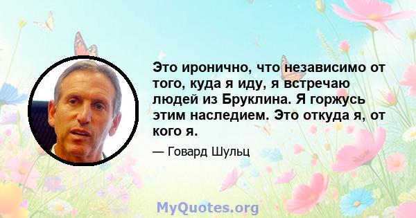 Это иронично, что независимо от того, куда я иду, я встречаю людей из Бруклина. Я горжусь этим наследием. Это откуда я, от кого я.