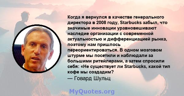 Когда я вернулся в качестве генерального директора в 2008 году, Starbucks забыл, что значимые инновации уравновешивают наследие организации с современной актуальностью и дифференциацией рынка, поэтому нам пришлось