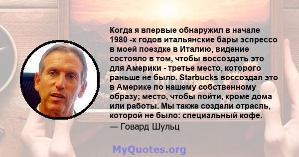 Когда я впервые обнаружил в начале 1980 -х годов итальянские бары эспрессо в моей поездке в Италию, видение состояло в том, чтобы воссоздать это для Америки - третье место, которого раньше не было. Starbucks воссоздал