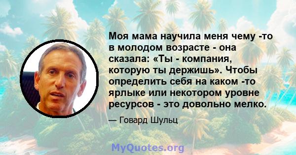 Моя мама научила меня чему -то в молодом возрасте - она ​​сказала: «Ты - компания, которую ты держишь». Чтобы определить себя на каком -то ярлыке или некотором уровне ресурсов - это довольно мелко.