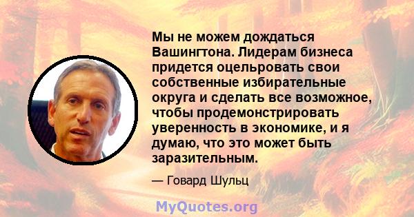 Мы не можем дождаться Вашингтона. Лидерам бизнеса придется оцельровать свои собственные избирательные округа и сделать все возможное, чтобы продемонстрировать уверенность в экономике, и я думаю, что это может быть