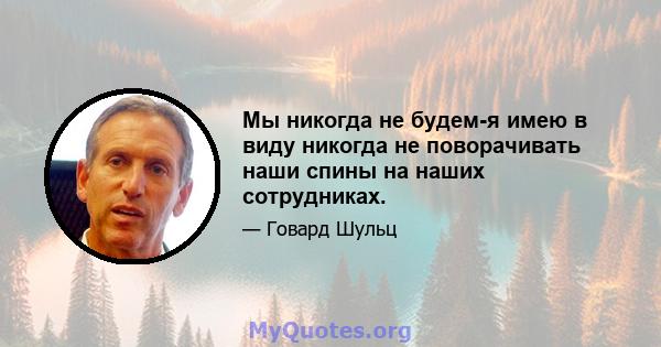 Мы никогда не будем-я имею в виду никогда не поворачивать наши спины на наших сотрудниках.