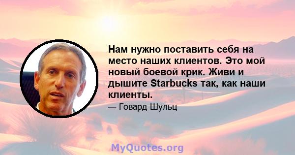 Нам нужно поставить себя на место наших клиентов. Это мой новый боевой крик. Живи и дышите Starbucks так, как наши клиенты.