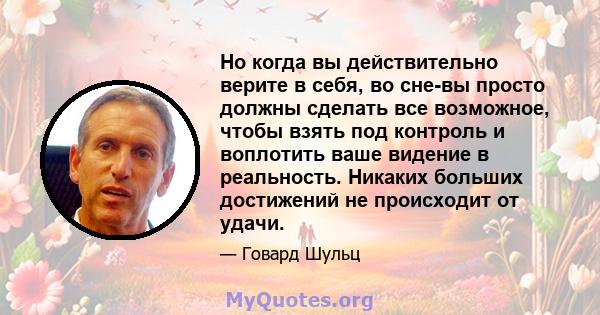 Но когда вы действительно верите в себя, во сне-вы просто должны сделать все возможное, чтобы взять под контроль и воплотить ваше видение в реальность. Никаких больших достижений не происходит от удачи.