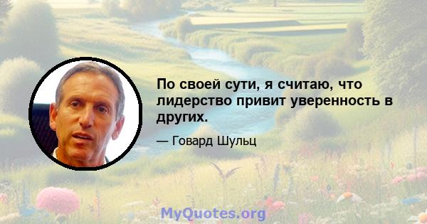 По своей сути, я считаю, что лидерство привит уверенность в других.