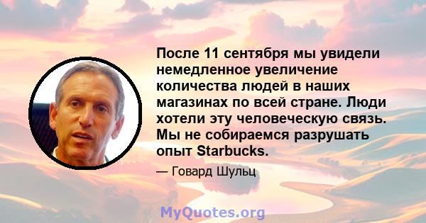 После 11 сентября мы увидели немедленное увеличение количества людей в наших магазинах по всей стране. Люди хотели эту человеческую связь. Мы не собираемся разрушать опыт Starbucks.