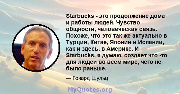 Starbucks - это продолжение дома и работы людей. Чувство общности, человеческая связь. Похоже, что это так же актуально в Турции, Китае, Японии и Испании, как и здесь, в Америке. И Starbucks, я думаю, создает что -то