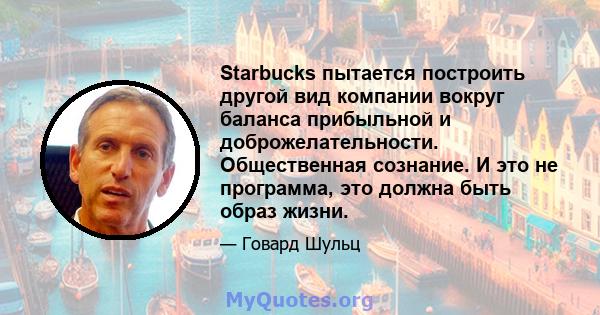 Starbucks пытается построить другой вид компании вокруг баланса прибыльной и доброжелательности. Общественная сознание. И это не программа, это должна быть образ жизни.