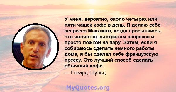 У меня, вероятно, около четырех или пяти чашек кофе в день. Я делаю себе эспрессо Маккиато, когда просыпаюсь, что является выстрелом эспрессо и просто ложкой на пару. Затем, если я собираюсь сделать немного работы дома, 