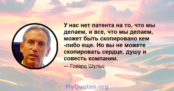 У нас нет патента на то, что мы делаем, и все, что мы делаем, может быть скопировано кем -либо еще. Но вы не можете скопировать сердце, душу и совесть компании.