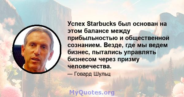 Успех Starbucks был основан на этом балансе между прибыльностью и общественной сознанием. Везде, где мы ведем бизнес, пытались управлять бизнесом через призму человечества.