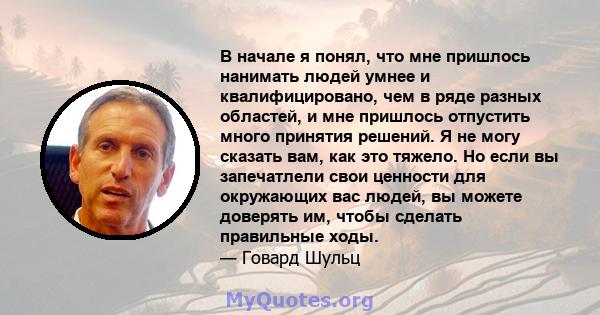 В начале я понял, что мне пришлось нанимать людей умнее и квалифицировано, чем в ряде разных областей, и мне пришлось отпустить много принятия решений. Я не могу сказать вам, как это тяжело. Но если вы запечатлели свои