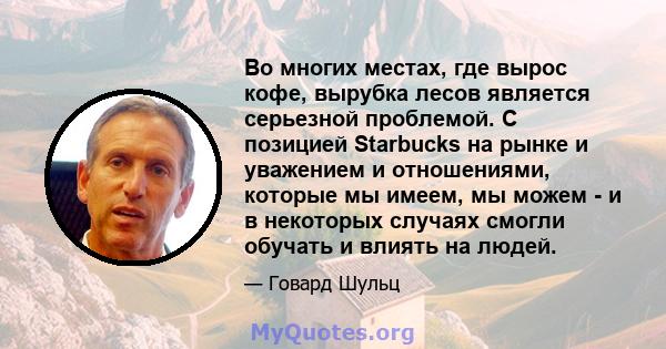 Во многих местах, где вырос кофе, вырубка лесов является серьезной проблемой. С позицией Starbucks на рынке и уважением и отношениями, которые мы имеем, мы можем - и в некоторых случаях смогли обучать и влиять на людей.