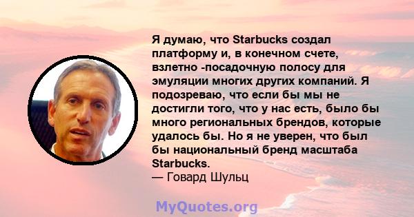 Я думаю, что Starbucks создал платформу и, в конечном счете, взлетно -посадочную полосу для эмуляции многих других компаний. Я подозреваю, что если бы мы не достигли того, что у нас есть, было бы много региональных