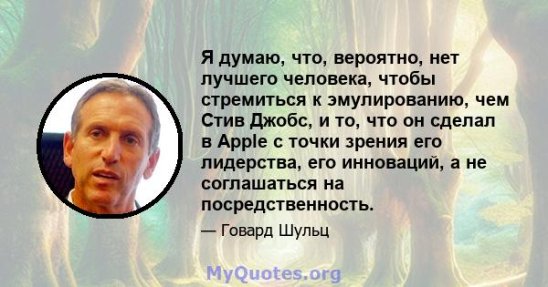 Я думаю, что, вероятно, нет лучшего человека, чтобы стремиться к эмулированию, чем Стив Джобс, и то, что он сделал в Apple с точки зрения его лидерства, его инноваций, а не соглашаться на посредственность.