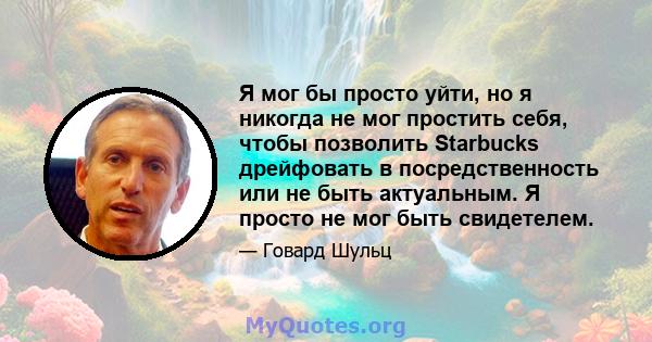 Я мог бы просто уйти, но я никогда не мог простить себя, чтобы позволить Starbucks дрейфовать в посредственность или не быть актуальным. Я просто не мог быть свидетелем.