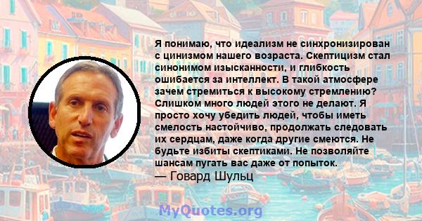 Я понимаю, что идеализм не синхронизирован с цинизмом нашего возраста. Скептицизм стал синонимом изысканности, и глибкость ошибается за интеллект. В такой атмосфере зачем стремиться к высокому стремлению? Слишком много