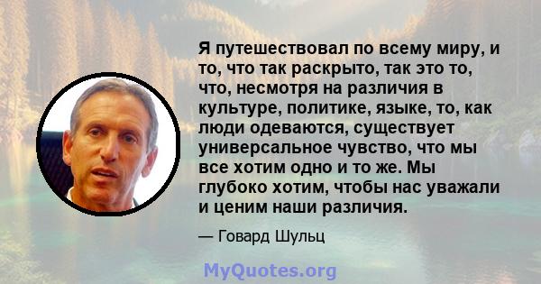 Я путешествовал по всему миру, и то, что так раскрыто, так это то, что, несмотря на различия в культуре, политике, языке, то, как люди одеваются, существует универсальное чувство, что мы все хотим одно и то же. Мы