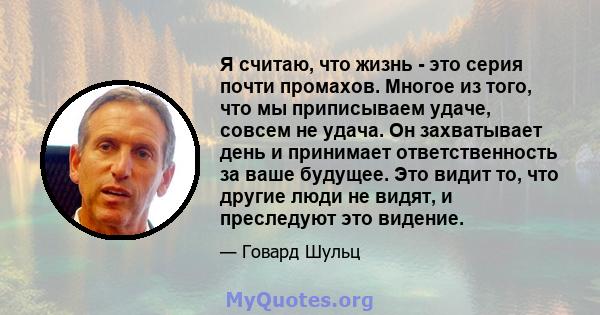 Я считаю, что жизнь - это серия почти промахов. Многое из того, что мы приписываем удаче, совсем не удача. Он захватывает день и принимает ответственность за ваше будущее. Это видит то, что другие люди не видят, и