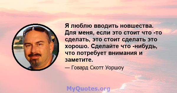 Я люблю вводить новшества. Для меня, если это стоит что -то сделать, это стоит сделать это хорошо. Сделайте что -нибудь, что потребует внимания и заметите.