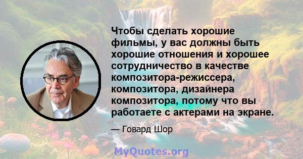 Чтобы сделать хорошие фильмы, у вас должны быть хорошие отношения и хорошее сотрудничество в качестве композитора-режиссера, композитора, дизайнера композитора, потому что вы работаете с актерами на экране.