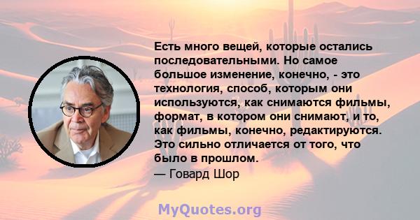 Есть много вещей, которые остались последовательными. Но самое большое изменение, конечно, - это технология, способ, которым они используются, как снимаются фильмы, формат, в котором они снимают, и то, как фильмы,