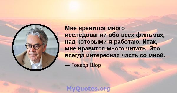 Мне нравится много исследований обо всех фильмах, над которыми я работаю. Итак, мне нравится много читать. Это всегда интересная часть со мной.